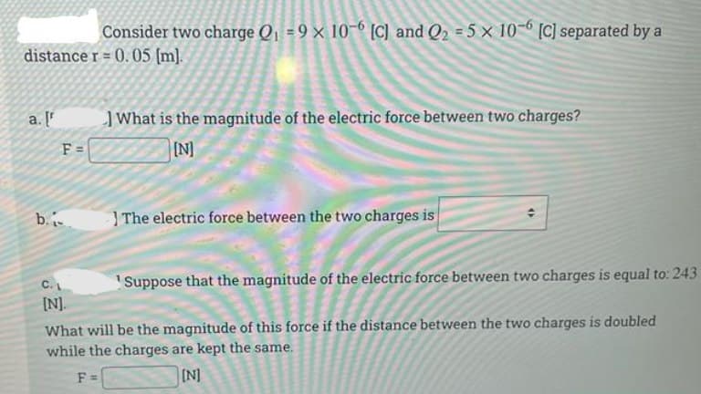 Consider two charge Q, = 9 × 10-6 [C) and Q2 = 5 x 10-6 [C] separated by a
distance r = 0. 05 (m].
a. [
JWhat is the magnitude of the electric force between two charges?
F =
IN]
b.
The electric force between the two charges is
C.
Suppose that the magnitude of the electric force between two charges is equal to: 243
[].
What will be the magnitude of this force if the distance between the two charges is doubled
while the charges are kept the same.
(N]
