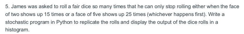 5. James was asked to roll a fair dice so many times that he can only stop rolling either when the face
of two shows up 15 times or a face of five shows up 25 times (whichever happens first). Write a
stochastic program in Python to replicate the rolls and display the output of the dice rolls in a
histogram.
