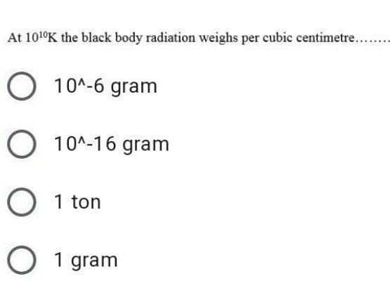 At 101°K the black body radiation weighs per cubic centimetre...
O 10^-6 gram
O 10^-16 gram
O 1 ton
O 1 gram
