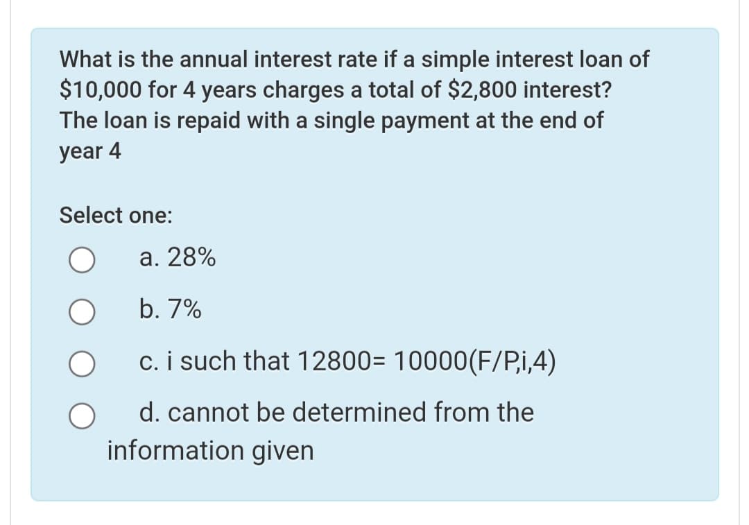 What is the annual interest rate if a simple interest loan of
$10,000 for 4 years charges a total of $2,800 interest?
The loan is repaid with a single payment at the end of
year 4
Select one:
а. 28%
b. 7%
c. i such that 12800= 10000(F/Pi,4)
d. cannot be determined from the
information given
