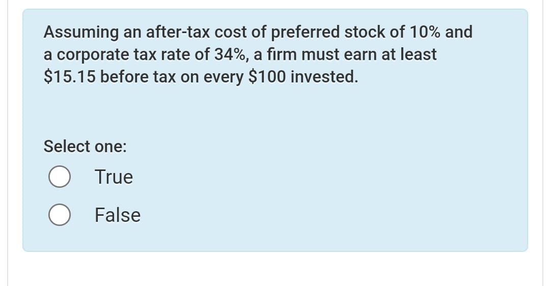 Assuming an after-tax cost of preferred stock of 10% and
a corporate tax rate of 34%, a firm must earn at least
$15.15 before tax on every $100 invested.
Select one:
True
O False
