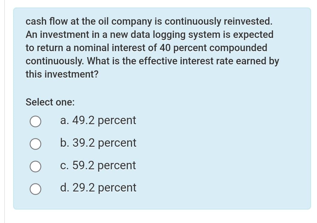 cash flow at the oil company is continuously reinvested.
An investment in a new data logging system is expected
to return a nominal interest of 40 percent compounded
continuously. What is the effective interest rate earned by
this investment?
Select one:
a. 49.2 percent
b. 39.2 percent
c. 59.2 percent
d. 29.2 percent
