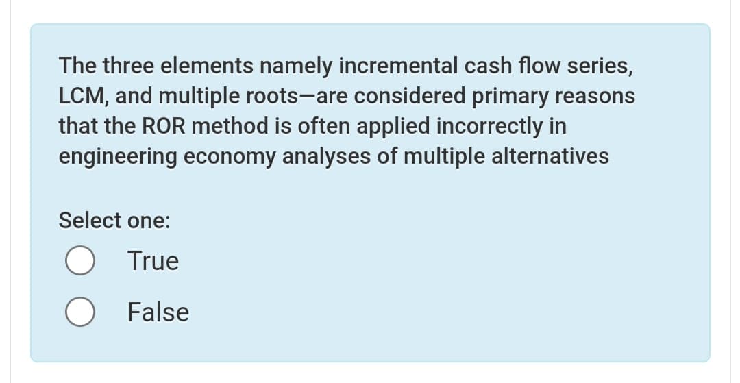 The three elements namely incremental cash flow series,
LCM, and multiple roots-are considered primary reasons
that the ROR method is often applied incorrectly in
engineering economy analyses of multiple alternatives
Select one:
True
False
