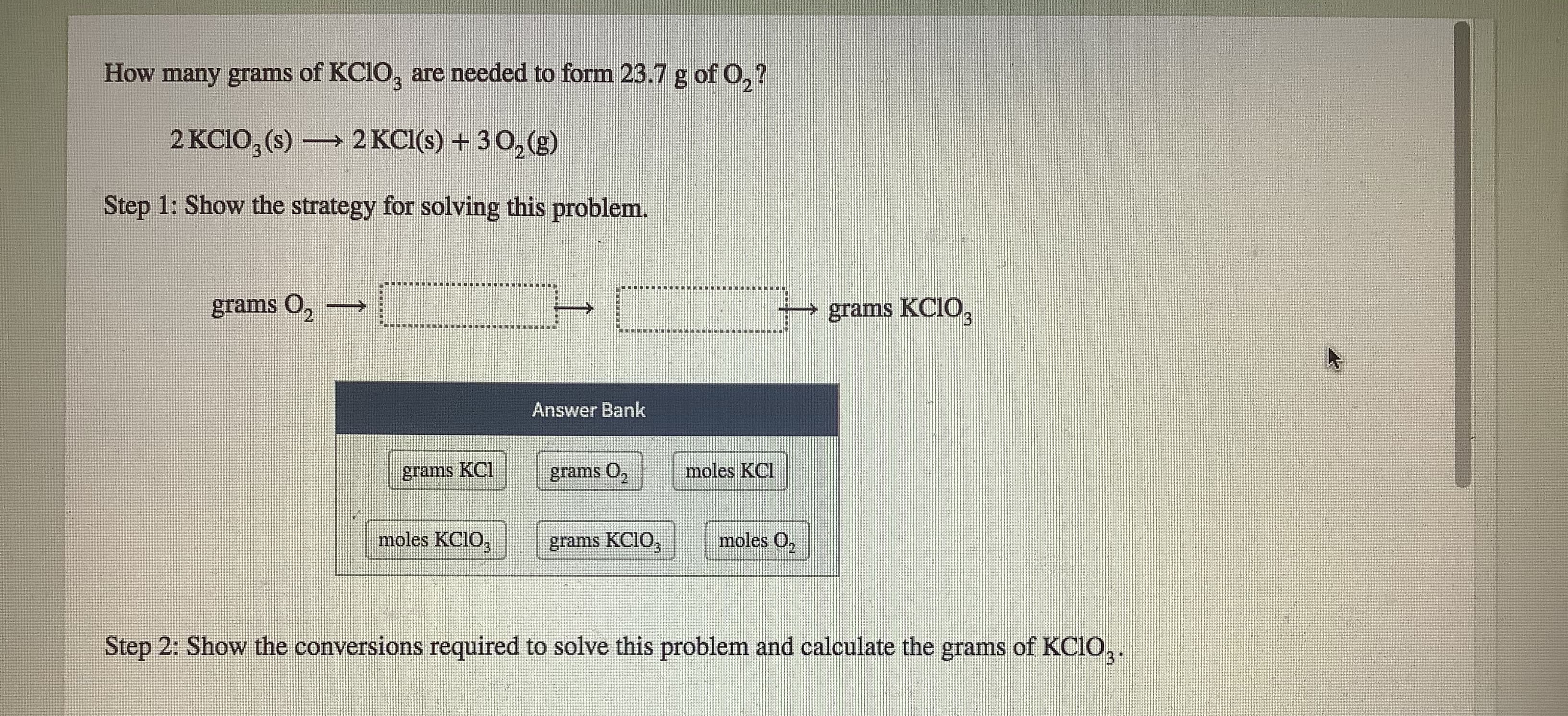 How many grams of KC1O, are needod to form 23.7 g of 0,7
2 KCIO, (s) → 2 KCI() + 30 (3)
Step 1: Show the strategy for solving this problem.
grums 0,
grams KCIO,
