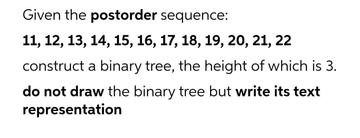 Given the postorder sequence:
11, 12, 13, 14, 15, 16, 17, 18, 19, 20, 21, 22
construct a binary tree, the height of which is 3.
do not draw the binary tree but write its text
representation
