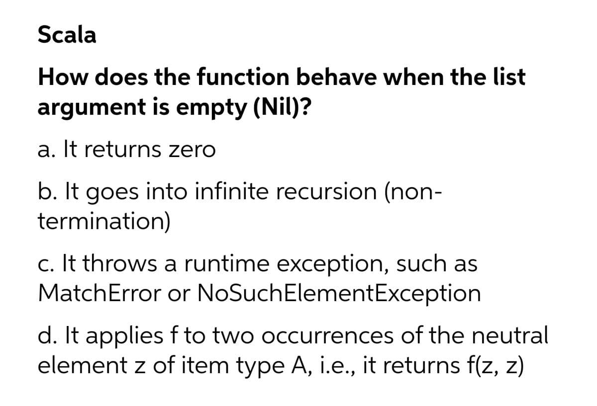 Scala
How does the function behave when the list
argument is empty (Nil)?
a. It returns zero
b. It goes into infinite recursion (non-
termination)
c. It throws a runtime exception, such as
MatchError or NoSuchElementException
d. It applies f to two occurrences of the neutral
element z of item type A, i.e., it returns f(z, z)

