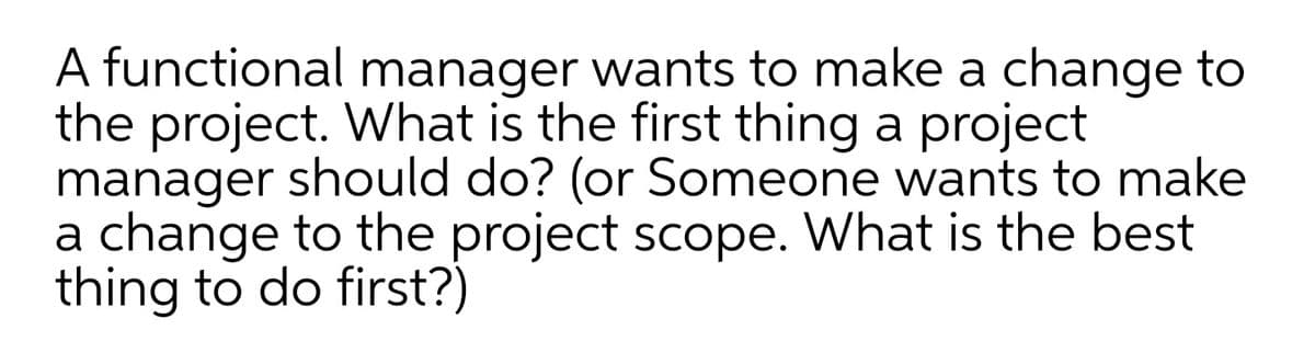 A functional manager wants to make a change to
the project. What is the first thing a project
manager should do? (or Someone wants to make
a change to the project scope. What is the best
thing to do first?)
