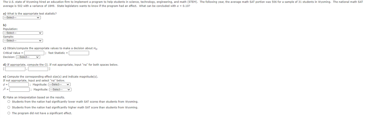The U.S. state of Wyoming hired an education firm to implement a program to help students in science, technology, engineering, and math (STEM). The following year, the average math SAT portion was 506 for a sample of 31 students in Wyoming. The national math SAT
average is 502 with a variance of 1849. State legislators wants to know if the program had an effect. What can be concluded with a = 0.10?
a) What is the appropriate test statistic?
--Select---
b)
Population:
--Select---
Sample:
---Select---
c) Obtain/compute the appropriate values to make a decision about Hn.
Test Statistic=
Critical Value =
Decision: ---Select--
d) If appropriate, compute the CI. If not appropriate, input "na" for both spaces below.
e) Compute the corresponding effect size(s) and indicate magnitude(s).
If not appropriate, input and select "na" below.
d =
|; Magnitude: --Select---
2 =
; Magnitude: --Select--
f) Make an interpretation based on the results.
O Students from the nation had significantly lower math SAT scores than students from Wyoming.
O Students from the nation had significantly higher math SAT score than students from Wyoming.
O The program did not have a significant effect.
