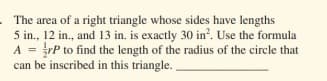 The area of a right triangle whose sides have lengths
5 in., 12 in., and 13 in. is exactly 30 in?. Use the formula
A = rP to find the length of the radius of the circle that
can be inscribed in this triangle. .
