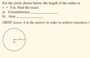 For the circle shown below, the length of the radius is
r = 5 in. Find the exact:
a) Circumference
b) Area
(HINT: Leave n in the answer in order to achieve exactness.)
