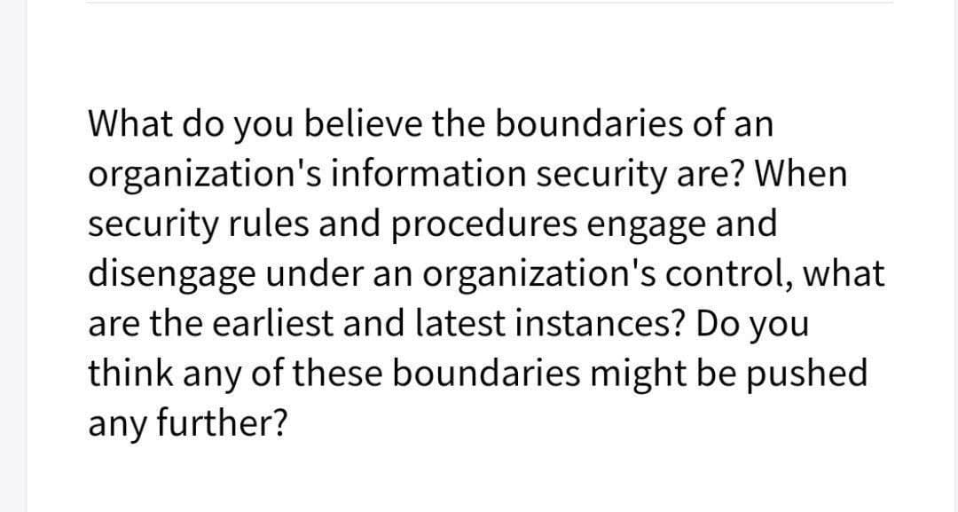 What do you believe the boundaries of an
organization's information security are? When
security rules and procedures engage and
disengage under an organization's control, what
are the earliest and latest instances? Do you
think any of these boundaries might be pushed
any further?

