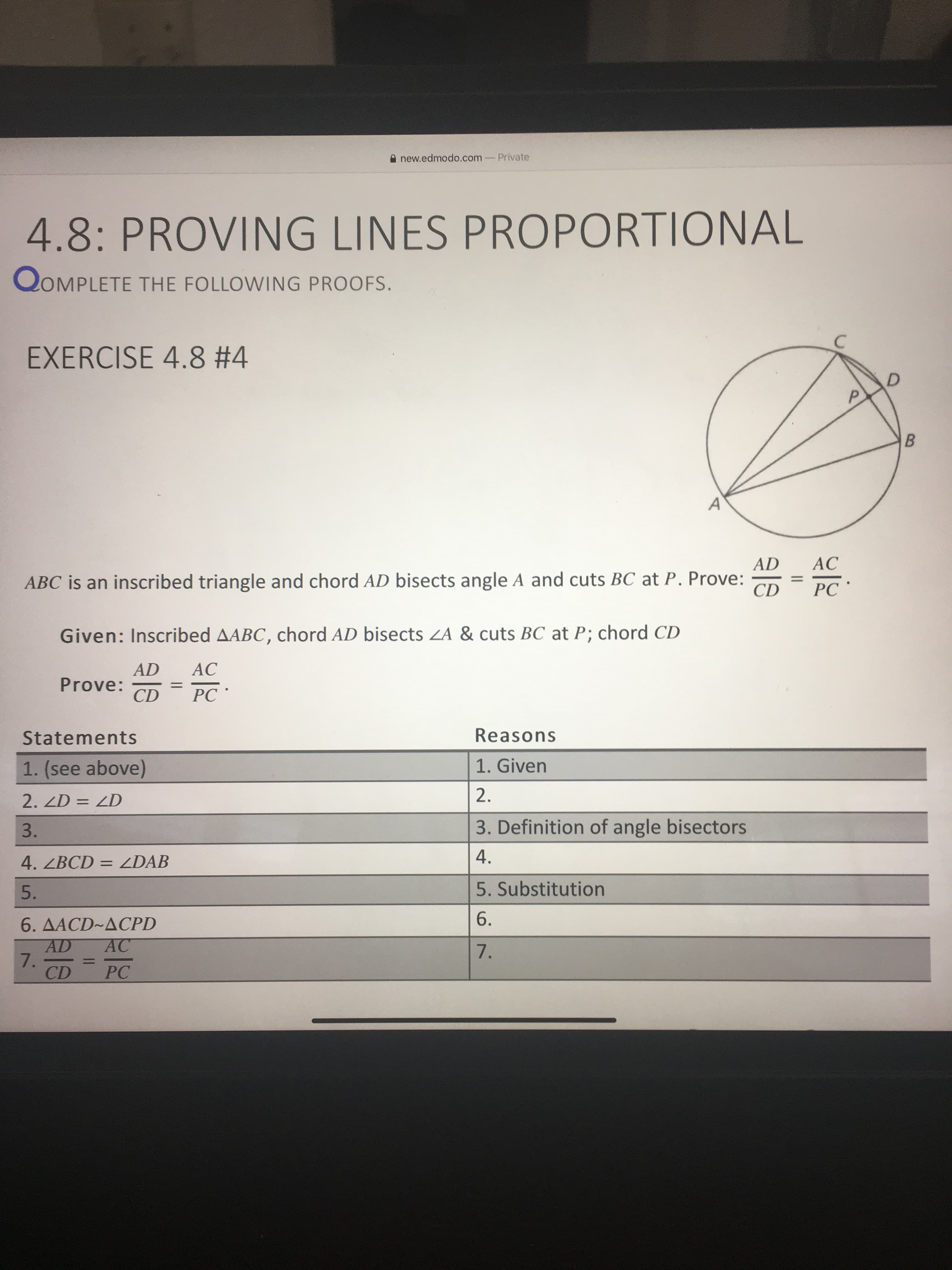 new.edmodo.com-Private
4.8: PROVING LINES PROPORTIONAL
QOMPLETE THE FOLLOWING PROOFS.
EXERCISE 4.8 #4
AD
AC
%3D
CD
PC *
ABC is an inscribed triangle and chord AD bisects angle A and cuts BC at P. Prove:
Given: Inscribed AABC, chord AD bisects ZA & cuts BC at P; chord CD
AD
AC
Prove:
CD
%3D
PC '
Reasons
Statements
1. Given
1. (see above)
2.
2. ZD = ZD
3. Definition of angle bisectors
3.
A.
4. ZBCD = ZDAB
5. Substitution
5.
6.
6. ДАСD~ДСPD
AD
7.
CD
AC
7.
%3D
PC
