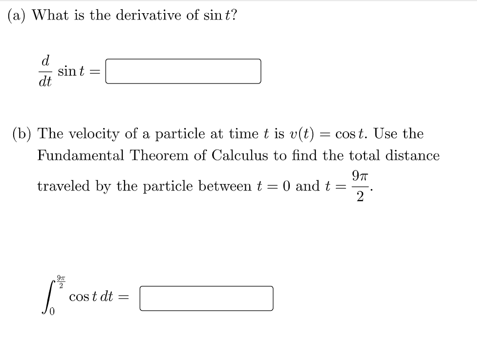 (a) What is the derivative of sin t?
d
sin t
dt
(b) The velocity of a particle at time t is v(t) = cos t. Use the
Fundamental Theorem of Calculus to find the total distance
traveled by the particle between t = 0 and t =
2
Cos t dt
