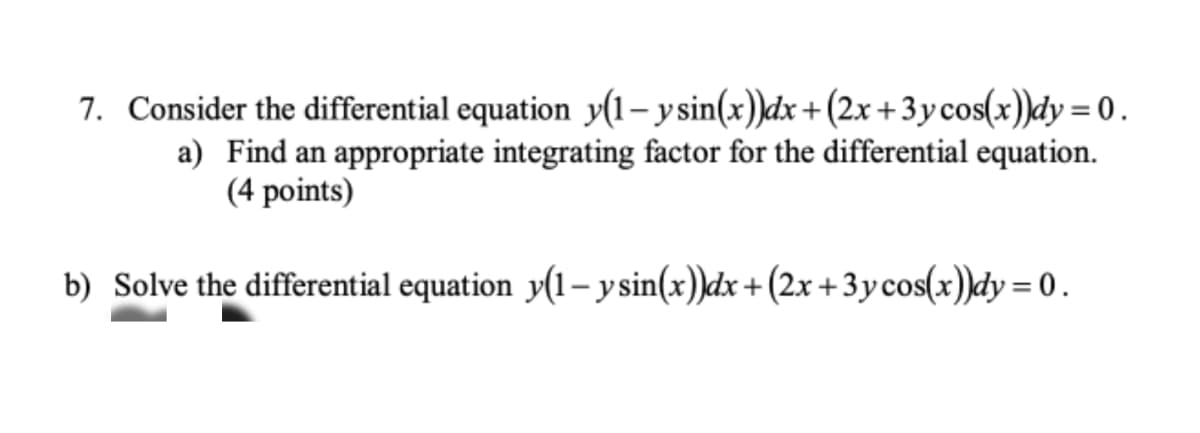 7. Consider the differential equation y(1-ysin(x))dx + (2x+3ycos(x))dy = 0.
a) Find an appropriate integrating factor for the differential equation.
(4 points)
b) Solve the differential equation y(1-ysin(x))dx + (2x+3y cos(x))dy = 0.
