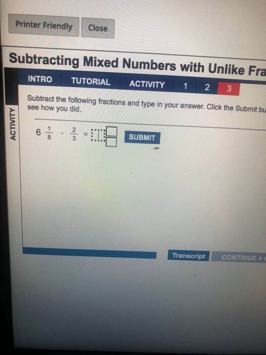 Printer Friendly
Close
Subtracting Mixed Numbers with Unlike Fra
INTRO
TUTORIAL
ACTIVITY
2
3
Subtract the following fractions and type in your answer. Click the Submit bu
see how you did.
SUBMIT
%3D
8
3
Transcript
CONTINUEI
ACTIVITY
