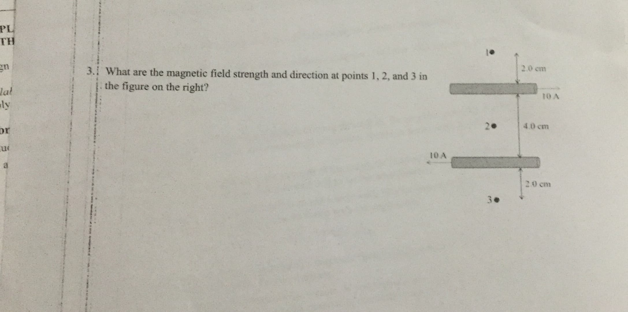 PL
TH
2.0 cm
3.1 What are the magnetic field strength and direction at points 1, 2, and 3 in
the figure on the right?
Jat
ly
4.0 cm
or
10 A
2.0 cm
3.
