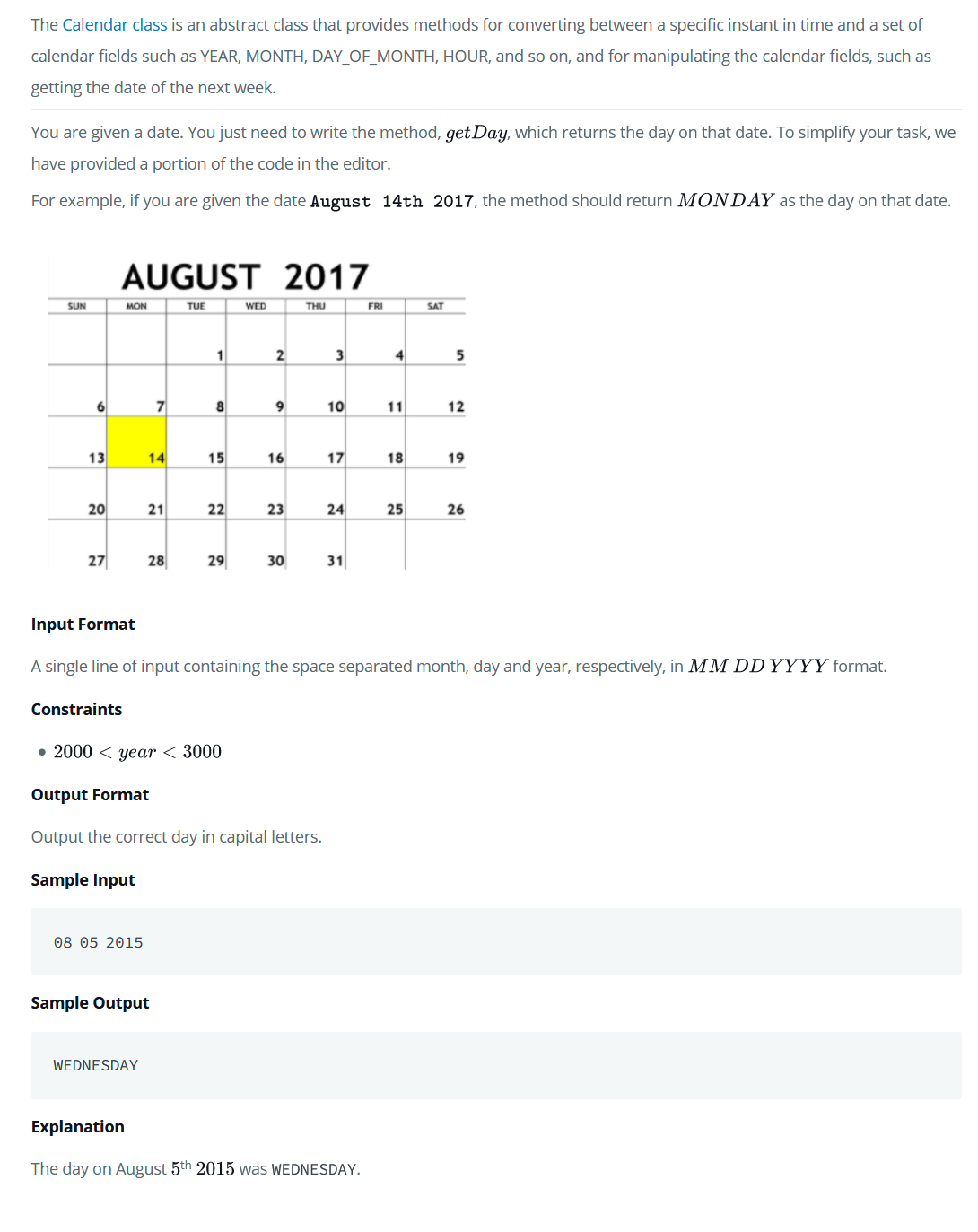 The Calendar class is an abstract class that provides methods for converting between a specific instant in time and a set of
calendar fields such as YEAR, MONTH, DAY_OF_MONTH, HOUR, and so on, and for manipulating the calendar fields, such as
getting the date of the next week.
You are given a date. You just need to write the method, get Day, which returns the day on that date. To simplify your task, we
have provided a portion of the code in the editor.
For example, if you are given the date August 14th 2017, the method should return MONDAY as the day on that date.
AUGUST 2017
SUN
MON
TUE
WED
THU
FRI
SAT
1
2
3
4
6
8
9
10
11
12
13
14
15
16
17
18
19
20
22
23
24
25
26
27
28
29
30
31
Input Format
A single line of input containing the space separated month, day and year, respectively, in MM DD YYYY format.
Constraints
• 2000 < year < 3000
Output Format
Output the correct day in capital letters.
Sample Input
08 05 2015
Sample Output
WEDNESDAY
Explanation
The day on August 5th 2015 was WEDNESDAY.
21
