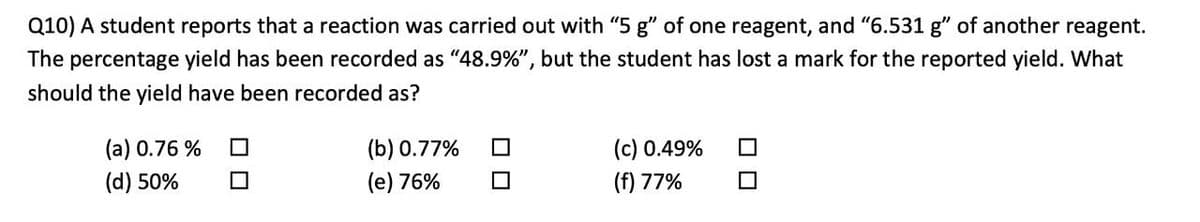 Q10) A student reports that a reaction was carried out with "5 g" of one reagent, and "6.531 g" of another reagent.
The percentage yield has been recorded as "48.9%", but the student has lost a mark for the reported yield. What
should the yield have been recorded as?
(c) 0.49%
(f) 77%
(a) 0.76 %
(b) 0.77%
(d) 50%
(e) 76%
