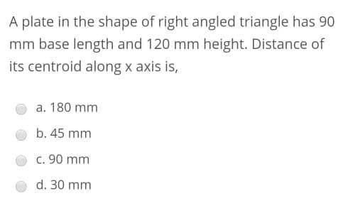 A plate in the shape of right angled triangle has 90
mm base length and 120 mm height. Distance of
its centroid along x axis is,
a. 180 mm
b. 45 mm
c. 90 mm
d. 30 mm
