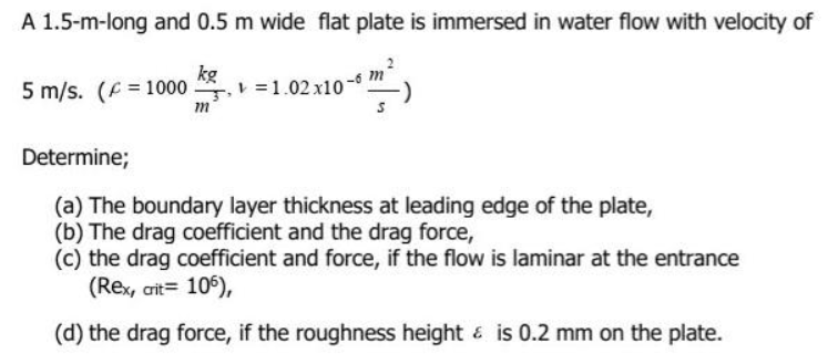 A 1.5-m-long and 0.5 m wide flat plate is immersed in water flow with velocity of
kg
5 m/s. (F = 1000 =1.02 x10-
m
Determine;
(a) The boundary layer thickness at leading edge of the plate,
(b) The drag coefficient and the drag force,
(c) the drag coefficient and force, if the flow is laminar at the entrance
(Rex, ait= 106),
(d) the drag force, if the roughness height & is 0.2 mm on the plate.
