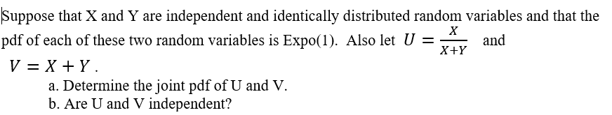 Suppose that X and Y are independent and identically distributed random variables and that the
pdf of each of these two random variables is Expo(1). Also let U =
X+Y
and
V = X + Y.
a. Determine the joint pdf of U and V.
b. Are U and V independent?
