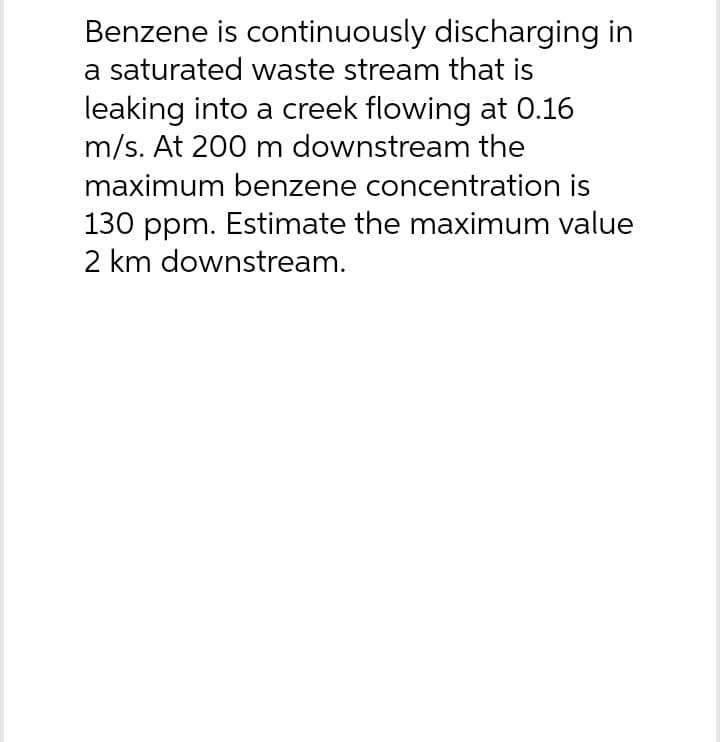 Benzene is continuously discharging in
a saturated waste stream that is
leaking into a creek flowing at 0.16
m/s. At 200 m downstream the
maximum benzene concentration is
130 ppm. Estimate the maximum value
2 km downstream.