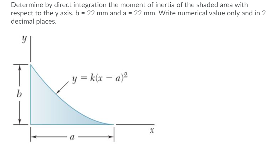 Determine by direct integration the moment of inertia of the shaded area with
respect to the y axis. b = 22 mm and a = 22 mm. Write numerical value only and in 2
decimal places.
y = k(x – a)²
b
x
