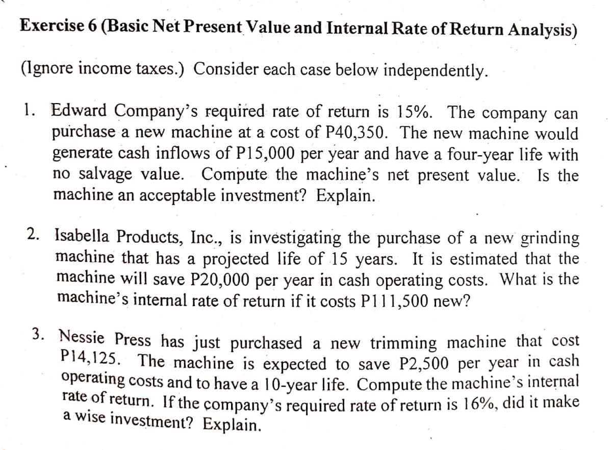 Exercise 6 (Basic Net Present Value and Internal Rate of Return Analysis)
(Ignore income taxes.) Consider each case below independently.
1. Edward Company's required rate of return is 15%. The company can
purchase a new machine at a cost of P40,350. The new machine would
generate cash inflows of P15,000 per year and have a four-year life with
no salvage value. Compute the machine's net present value. Is the
machine an acceptable investment? Explain.
2. Isabella Products, Inc.,
machine that has a projected life of 15 years. It is estimated that the
machine will save P20,000 per year in cash operating costs. What is the
machine's internal rate of return if it costs P111,500 new?
investigating the purchase of a new grinding
3. Nessie Press has just purchased a new trimming machine that cost
P14,125. The machine is expected to save P2,500 per year in cash
operating costs and to have a 10-year life. Compute the machine's internal
Tate of return. If the company's required rate of return is 16%, did it make
a wise investment? Explain.
