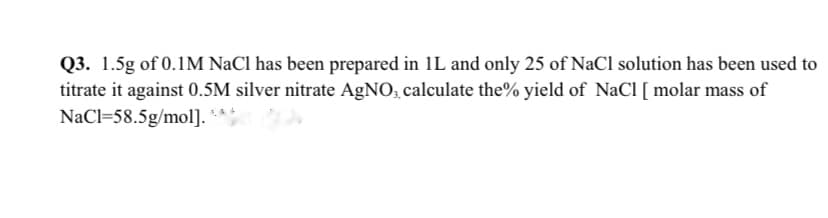 Q3. 1.5g of 0.1M NaCl has been prepared in 1L and only 25 of NaCl solution has been used to
titrate it against 0.5M silver nitrate AgNO, calculate the% yield of NaCl [ molar mass of
NaCl=58.5g/mol].
