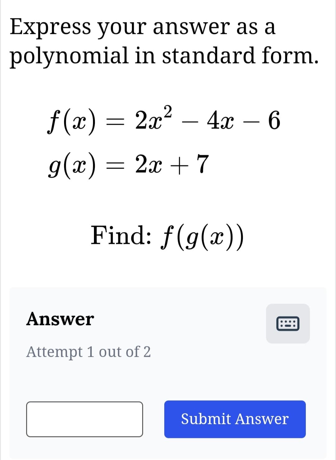 Express your answer as a
polynomial in standard form.
f(x) = 2x² - 4x - 6
g(x) = 2x + 7
Find: f(g(x))
Answer
Attempt 1 out of 2
Submit Answer