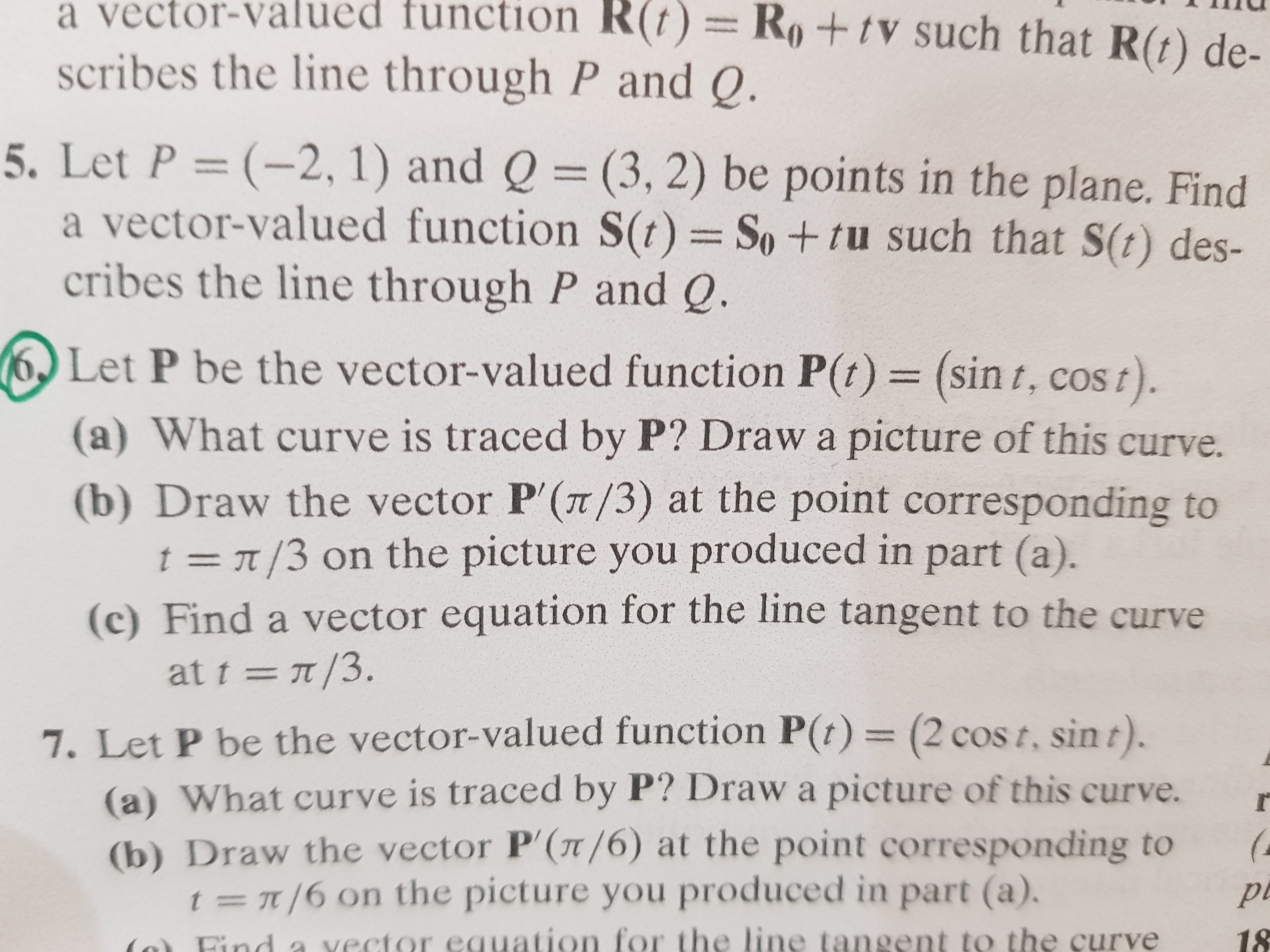 a vector-valued function R(t)=Ro+ tV such that R(t) de-
scribes the line through P and Q.
5. Let P (-2, 1) and Q (3, 2) be points in the plane. Find
a vector-valued function S(t) =
cribes the line through P and Q.
So+tu such that S(t) des-
Let P be the vector-valued function P(t) = (sin t, cos t).
What curve is traced by P? Draw a picture of this curve.
(a)
(b) Draw the vector P'(T/3) at the point corresponding to
t = r /3 on the picture you produced in part (a).
(c) Find a vector equation for the line tangent to the curve
at tπ/3.
7. Let P be the vector-valued function P(t)= (2 cos t, sin t).
(a) What curve is traced by P? Drawa picture of this curve.
(b) Draw the vector P'(T/6) at the point corresponding to
t r/6 on the picture you produced in part (a).
(a
vector equation for the line tangent to the curve
18
Eind
