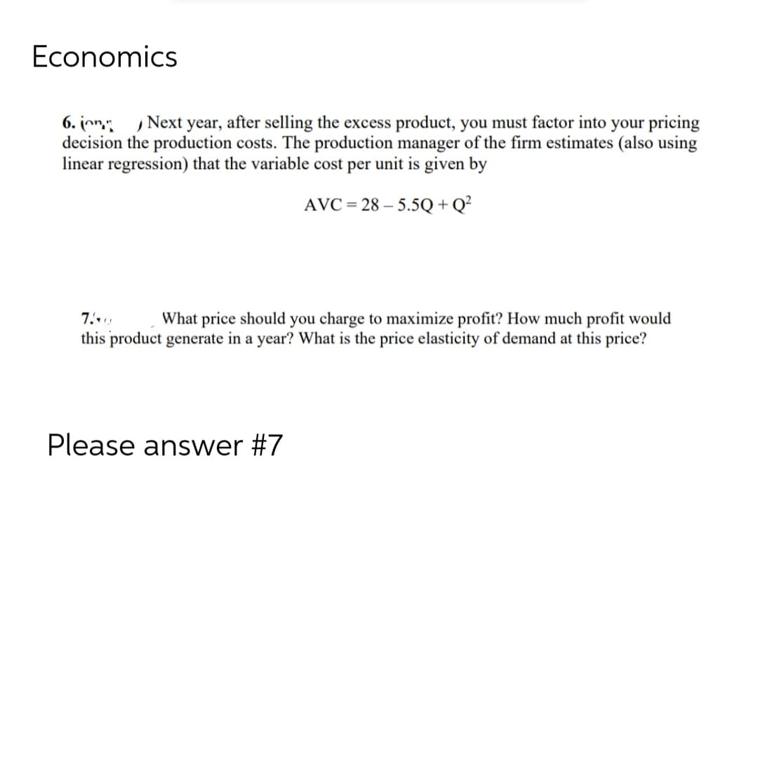 Economics
6. Next year, after selling the excess product, you must factor into your pricing
decision the production costs. The production manager of the firm estimates (also using
linear regression) that the variable cost per unit is given by
AVC=28-5.5Q+Q²
7.0 What price should you charge to maximize profit? How much profit would
this product generate in a year? What is the price elasticity of demand at this price?
Please answer #7