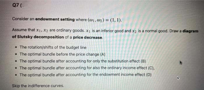 Q7 (
Consider an endowment setting where (@1, 02) = (1, 1).
Assume that x₁, x₂ are ordinary goods. x₁ is an inferior good and x2 is a normal good. Draw a diagram
of Slutsky decomposition of a price decrease.
• The rotation/shifts of the budget line
• The optimal bundle before the price change (A)
• The optimal bundle after accounting for only the substitution effect (B)
• The optimal bundle after accounting for also the ordinary income effect (C),
• The optimal bundle after accounting for the endowment income effect (D)
Skip the indifference curves.