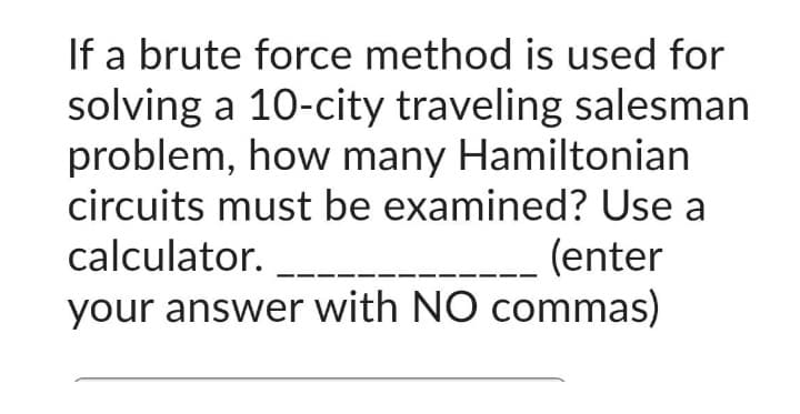 If a brute force method is used for
solving a 10-city traveling salesman
problem, how many Hamiltonian
circuits must be examined? Use a
calculator.
(enter
your answer with NO commas)