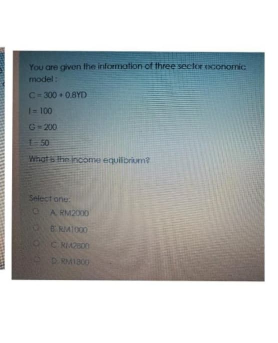 You are given the information of three sector economic
model:
C=300+0.8YD
1 = 100
G=200
T=50
What is the income equilibrium?
Select one:
O
O
A. RM2000
B RM1000
CRM2800
D. RM1300