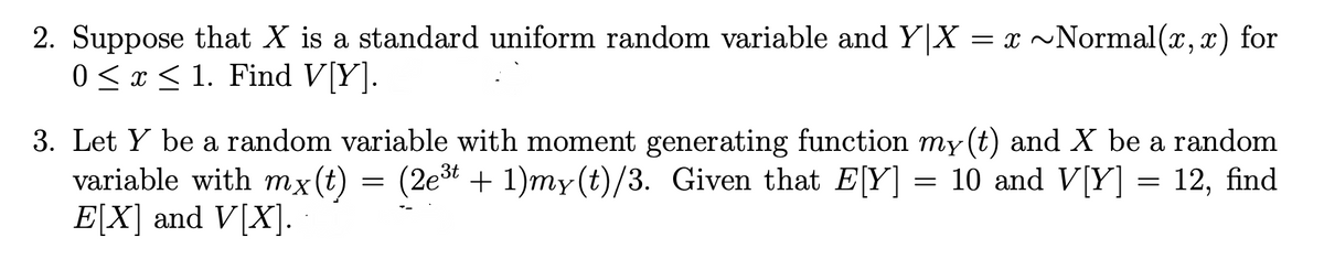 2. Suppose that X is a standard uniform random variable and Y|X = x ~Normal(x,x) for
0 ≤ x ≤ 1. Find V[Y].
3. Let Y be a random variable with moment generating function my (t) and X be a random
variable with mx(t) = (2e³t + 1)my(t)/3. Given that E[Y] = 10 and V[Y] = 12, find
E[X] and V[X].