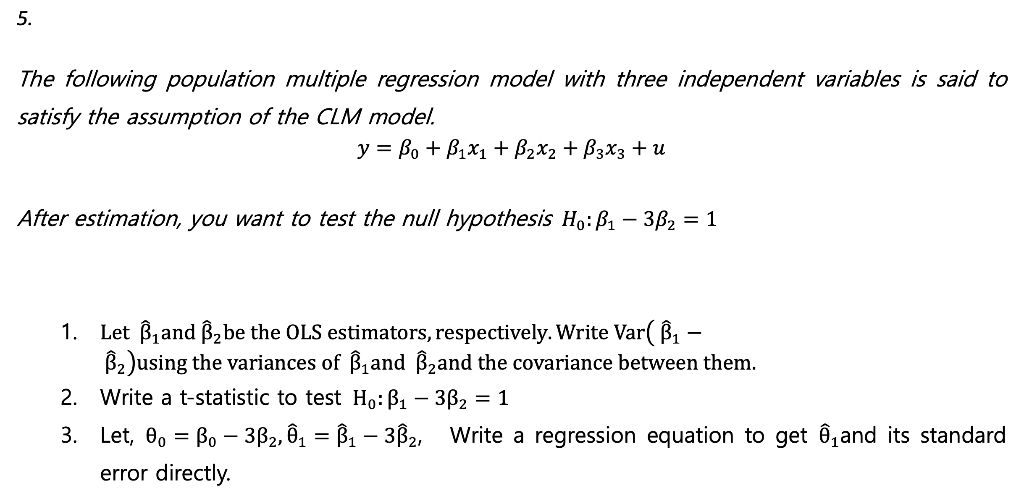 5.
The following population multiple regression model with three independent variables is said to
satisfy the assumption of the CLM model.
y = Bo + B₁x₁ + B₂X₂ + B3X3 + U
After estimation, you want to test the null hypothesis Ho: P₁ - 3ß₂ = 1
1. Let B₁and B₂ be the OLS estimators, respectively. Write Var( B₁ –
B₂)using the variances of ß₁and ß₂and the covariance between them.
2. Write a t-statistic to test Ho: B₁ - 3B₂ = 1
3.
Let, 0o = Bo - 3ß₂, Ô₁ = B₁ – 3B₂, Write a regression equation to get ₁ and its standard
error directly.