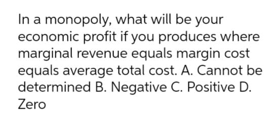 In a monopoly, what will be your
economic profit if you produces where
marginal revenue equals margin cost
equals average total cost. A. Cannot be
determined B. Negative C. Positive D.
Zero