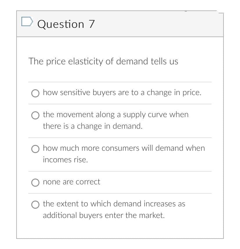 D Question 7
The price elasticity of demand tells us
how sensitive buyers are to a change in price.
the movement along a supply curve when
there is a change in demand.
O how much more consumers will demand when
incomes rise.
none are correct
O the extent to which demand increases as
additional buyers enter the market.