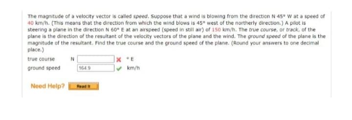 The magnitude of a velocity vector is called speed. Suppose that a wind is blowing from the direction N 45° W at a speed of
40 km/h. (This means that the direction from which the wind blows is 45° west of the northerly direction.) A pilot is
steering a plane in the direction N 60° E at an airspeed (speed in still air) of 150 km/h. The true course, or track, of the
plane is the direction of the resultant of the velocity vectors of the plane and the wind. The ground speed of the plane is the
magnitude of the resultant. Find the true course and the ground speed of the plane. (Round your answers to one decimal
place.)
N
XE
true course
ground speed
164.9
Need Help?
Read It
km/h
