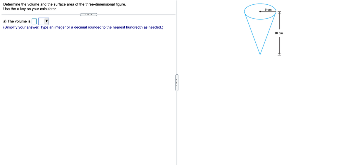 Determine the volume and the surface area of the three-dimensional figure.
Use the T key on your calculator.
6 cm
a) The volume is
(Simplify your answer. Type an integer or a decimal rounded to the nearest hundredth as needed.)
10 cm
