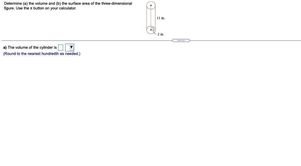 Determine (a) the volume and (b) the surface area of the three-dimensional
figure. Use the T button on your calculator.
11 in.
2 in.
a) The volume of the cylinder is
(Round to the nearest hundredth as needed.)
