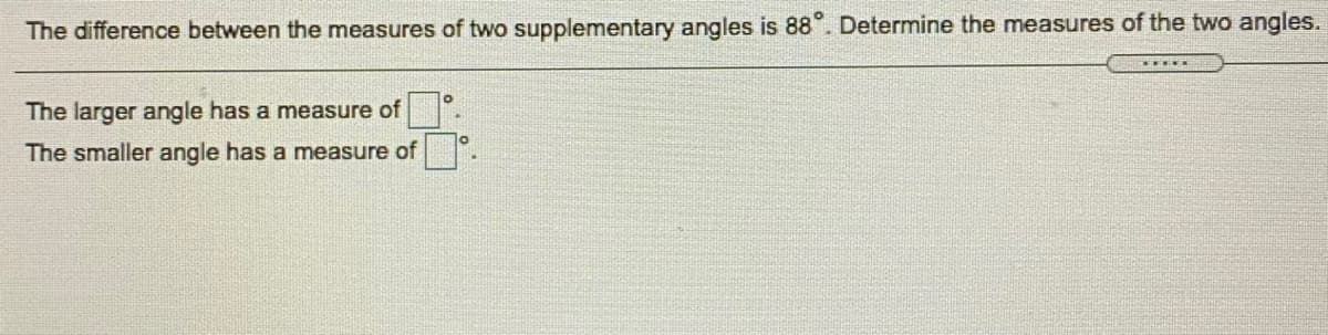 The difference between the measures of two supplementary angles is 88°. Determine the measures of the two angles.
The larger angle has a measure of
The smaller angle has a measure of
