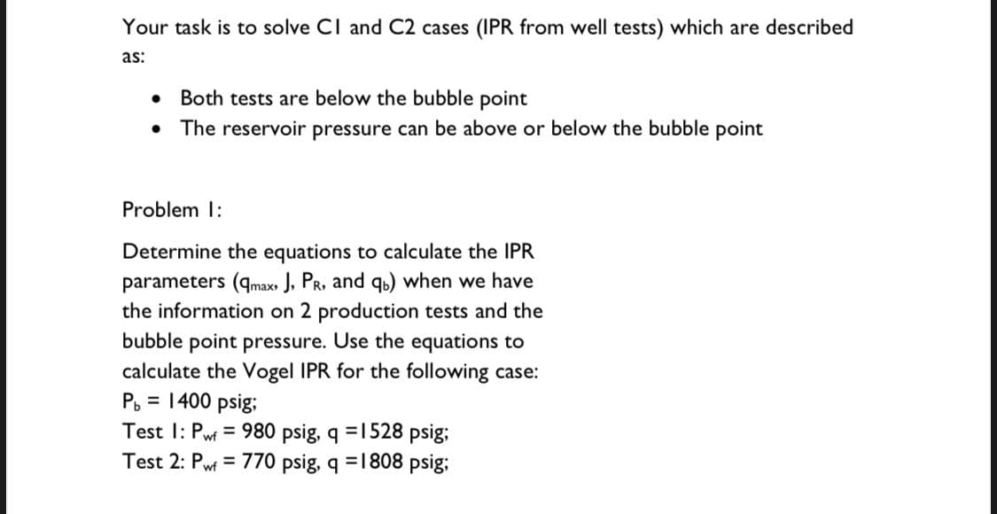 Your task is to solve CI and C2 cases (IPR from well tests) which are described
as:
• Both tests are below the bubble point
The reservoir pressure can be above or below the bubble point
Problem 1:
Determine the equations to calculate the IPR
parameters (qmax» J, PR, and qb) when we have
the information on 2 production tests and the
bubble point pressure. Use the equations to
calculate the Vogel IPR for the following case:
P, = 1400 psig;
Test I: Pwf = 980 psig, q =1528 psig;
Test 2: Pw = 770 psig, q =1808 psig;
