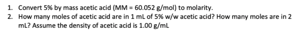 1. Convert 5% by mass acetic acid (MM = 60.052 g/mol) to molarity.
2. How many moles of acetic acid are in 1 mL of 5% w/w acetic acid? How many moles are in 2
mL? Assume the density of acetic acid is 1.00 g/mL
