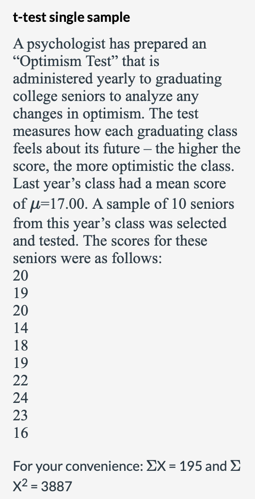 t-test single sample
A psychologist has prepared an
"Optimism Test" that is
administered yearly to graduating
college seniors to analyze any
changes in optimism. The test
measures how each graduating class
feels about its future – the higher the
score, the more optimistic the class.
Last year's class had a mean score
of u=17.00. A sample of 10 seniors
ar’s class was selected
and tested. The scores for these
seniors were as follows:
from this
20
19
20
14
18
19
22
24
23
16
For your convenience: EX = 195 and E
X2 = 3887
