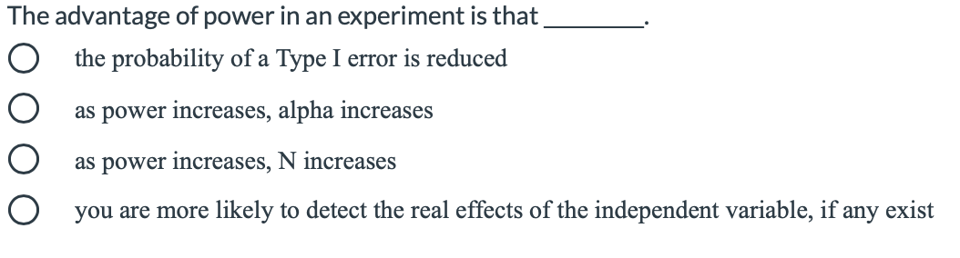 The advantage of power in an experiment is that,
the probability of a Type I error is reduced
as power increases, alpha increases
as power increases, N increases
O you are more likely to detect the real effects of the independent variable, if any exist

