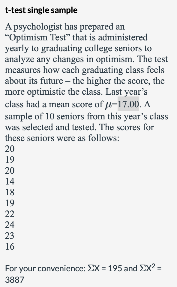 t-test single sample
A psychologist has prepared an
"Optimism Tesť" that is administered
yearly to graduating college seniors to
analyze any changes in optimism. The test
measures how each graduating class feels
about its future – the higher the score, the
more optimistic the class. Last year's
class had a mean score of u=17.00. A
sample of 10 seniors from this year's class
-
was selected and tested. The scores for
these seniors were as follows:
20
19
20
14
18
19
22
24
23
16
For your convenience: EX = 195 and EX2 =
3887
