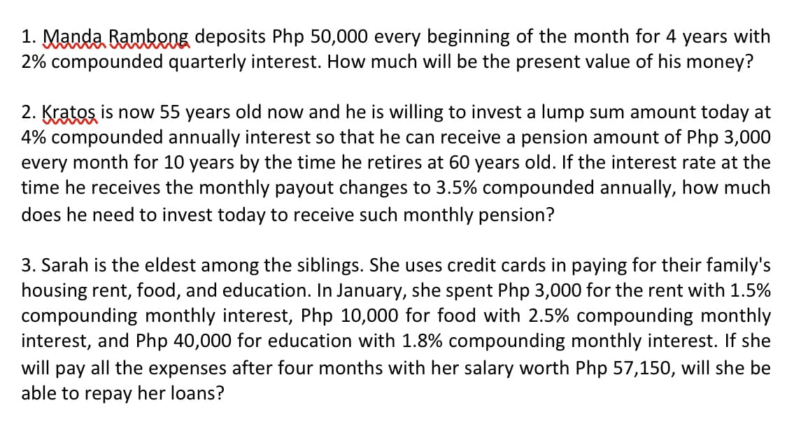 1. Manda Bamkeng deposits Php 50,000 every beginning of the month for 4 years with
2% compounded quarterly interest. How much will be the present value of his money?
2. Kratos is now 55 years old now and he is willing to invest a lump sum amount today at
4% compounded annually interest so that he can receive a pension amount of Php 3,000
every month for 10 years by the time he retires at 60 years old. If the interest rate at the
time he receives the monthly payout changes to 3.5% compounded annually, how much
does he need to invest today to receive such monthly pension?
3. Sarah is the eldest among the siblings. She uses credit cards in paying for their family's
housing rent, food, and education. In January, she spent Php 3,000 for the rent with 1.5%
compounding monthly interest, Php 10,000 for food with 2.5% compounding monthly
interest, and Php 40,000 for education with 1.8% compounding monthly interest. If she
will pay all the expenses after four months with her salary worth Php 57,150, will she be
able to repay her loans?
