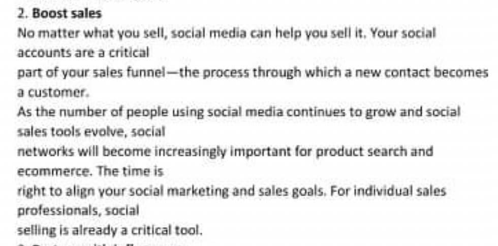 2. Boost sales
No matter what you sell, social media can help you sell it. Your social
accounts are a critical
part of your sales funnel-the process through which a new contact becomes
a customer.
As the number of people using social media continues to grow and social
sales tools evolve, social
networks will become increasingly important for product search and
ecommerce. The time is
right to align your social marketing and sales goals. For individual sales
professionals, social
selling is already a critical tool.
